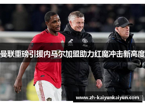 曼联重磅引援内马尔加盟助力红魔冲击新高度